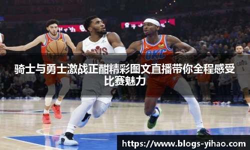 骑士与勇士激战正酣精彩图文直播带你全程感受比赛魅力