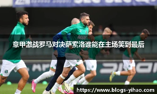 意甲激战罗马对决萨索洛谁能在主场笑到最后